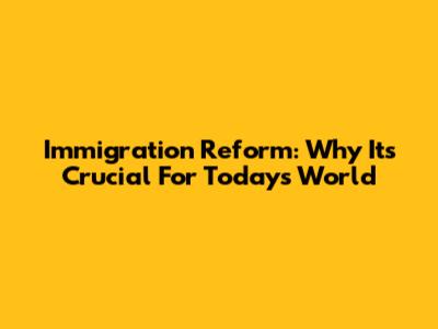 Immigration Reform: Why It's Crucial For Today's World