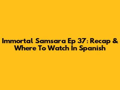 Immortal Samsara Ep 37: Recap & Where To Watch In Spanish