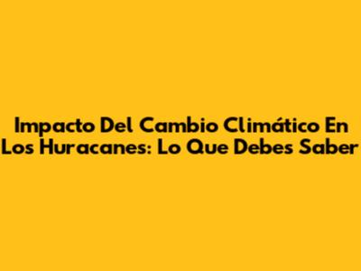 Impacto Del Cambio Climático En Los Huracanes: Lo Que Debes Saber