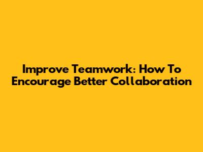 Improve Teamwork: How To Encourage Better Collaboration