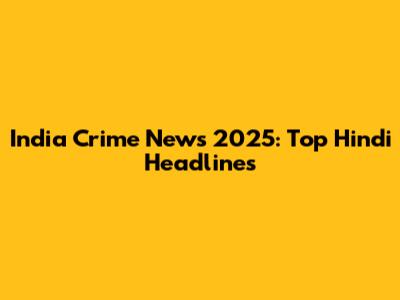 India Crime News 2025: Top Hindi Headlines
