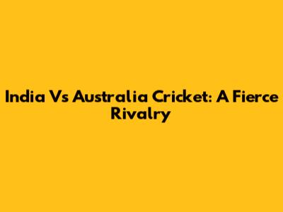 India Vs Australia Cricket: A Fierce Rivalry