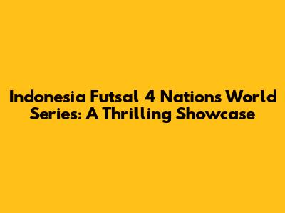Indonesia Futsal 4 Nations World Series: A Thrilling Showcase