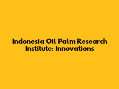 Indonesia Oil Palm Research Institute: Innovations