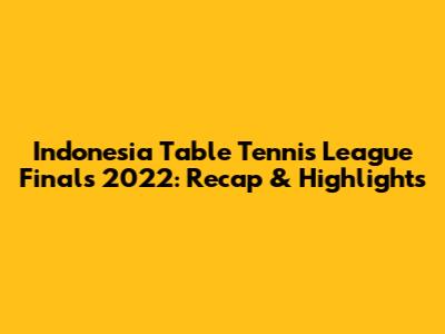 Indonesia Table Tennis League Finals 2022: Recap & Highlights