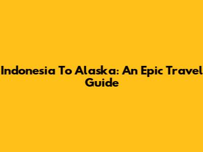 Indonesia To Alaska: An Epic Travel Guide