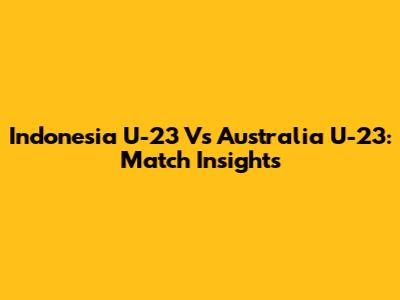 Indonesia U-23 Vs Australia U-23: Match Insights