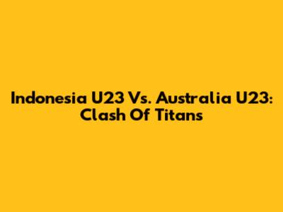 Indonesia U23 Vs. Australia U23: Clash Of Titans