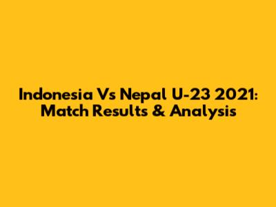 Indonesia Vs Nepal U-23 2021: Match Results & Analysis