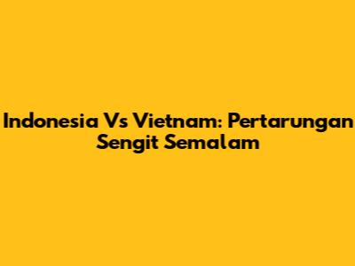 Indonesia Vs Vietnam: Pertarungan Sengit Semalam