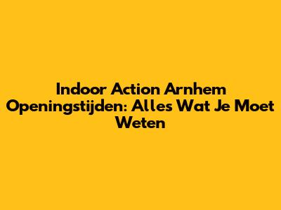 Indoor Action Arnhem Openingstijden: Alles Wat Je Moet Weten