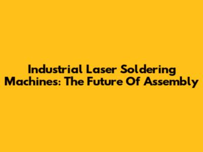 Industrial Laser Soldering Machines: The Future Of Assembly