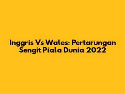 Inggris Vs Wales: Pertarungan Sengit Piala Dunia 2022