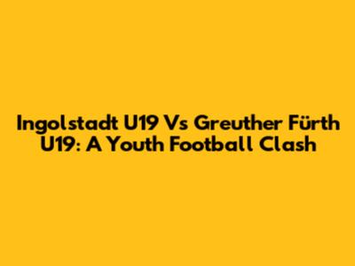 Ingolstadt U19 Vs Greuther Fürth U19: A Youth Football Clash