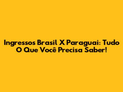 Ingressos Brasil X Paraguai: Tudo O Que Você Precisa Saber!