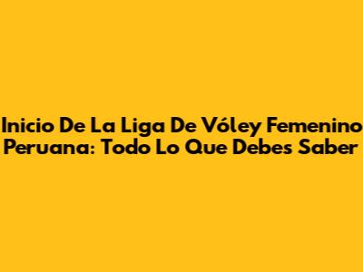 Inicio De La Liga De Vóley Femenino Peruana: Todo Lo Que Debes Saber