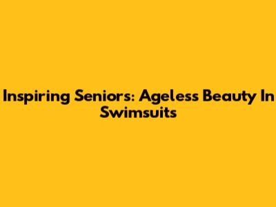 Inspiring Seniors: Ageless Beauty In Swimsuits