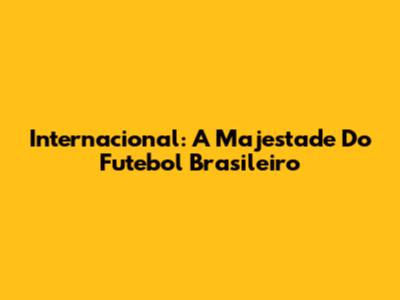 Internacional: A Majestade Do Futebol Brasileiro
