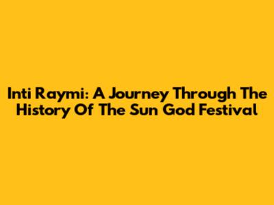 Inti Raymi: A Journey Through The History Of The Sun God Festival