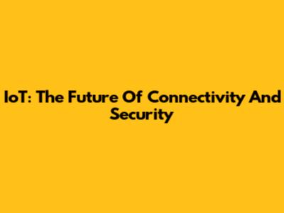 IoT: The Future Of Connectivity And Security
