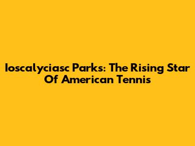 Ioscalyciasc Parks: The Rising Star Of American Tennis