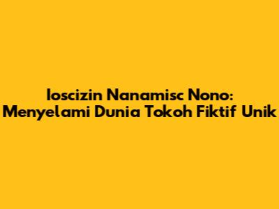 Ioscizin Nanamisc Nono: Menyelami Dunia Tokoh Fiktif Unik
