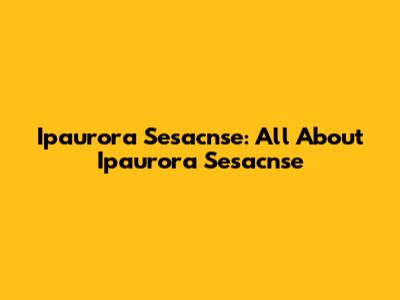 Ipaurora Sesacnse: All About Ipaurora Sesacnse