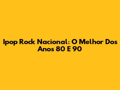 Ipop Rock Nacional: O Melhor Dos Anos 80 E 90