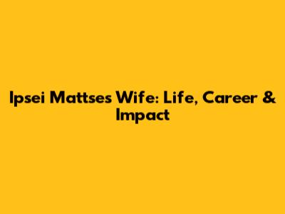 Ipsei Mattse's Wife: Life, Career & Impact