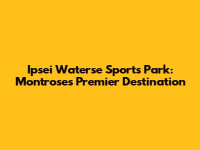 Ipsei Waterse Sports Park: Montrose's Premier Destination