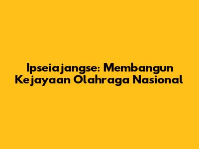 Ipseiajangse: Membangun Kejayaan Olahraga Nasional