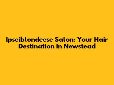 Ipseiblondeese Salon: Your Hair Destination In Newstead