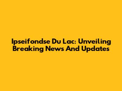 Ipseifondse Du Lac: Unveiling Breaking News And Updates