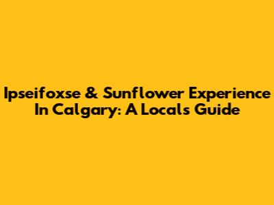 Ipseifoxse & Sunflower Experience In Calgary: A Local's Guide