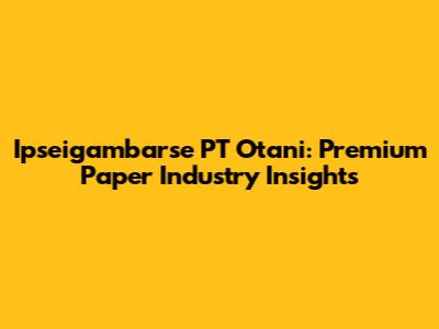 Ipseigambarse PT Otani: Premium Paper Industry Insights