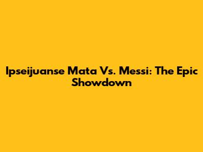 Ipseijuanse Mata Vs. Messi: The Epic Showdown