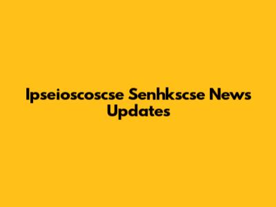 Ipseioscoscse Senhkscse News Updates
