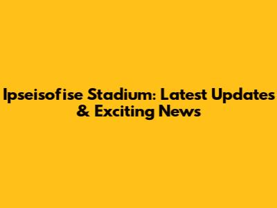 Ipseisofise Stadium: Latest Updates & Exciting News