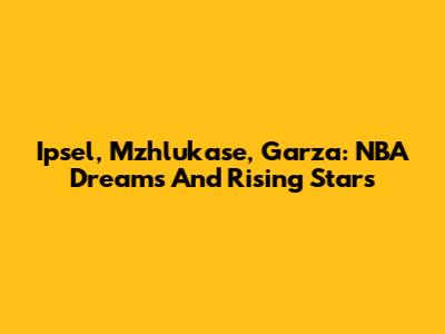 Ipsel, Mzhlukase, Garza: NBA Dreams And Rising Stars