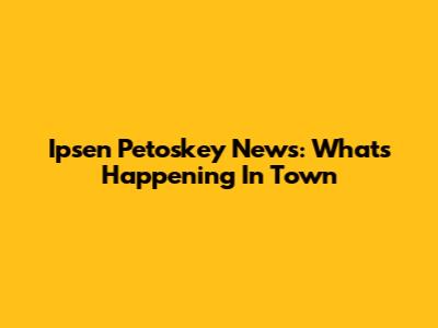 Ipsen Petoskey News: What's Happening In Town
