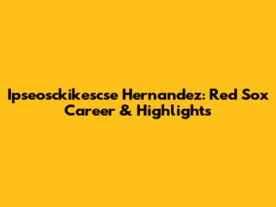 Ipseosckikescse Hernandez: Red Sox Career & Highlights