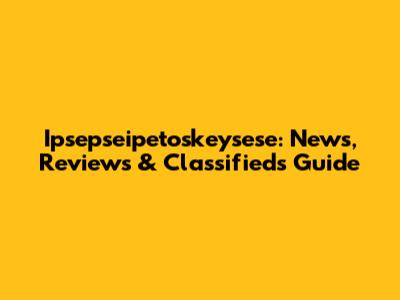 Ipsepseipetoskeysese: News, Reviews & Classifieds Guide