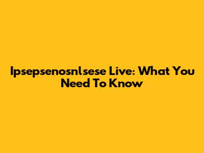 Ipsepsenosnlsese Live: What You Need To Know