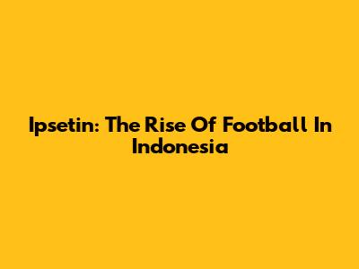 Ipsetin: The Rise Of Football In Indonesia