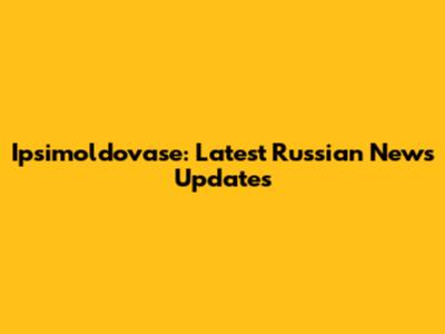 Ipsimoldovase: Latest Russian News Updates