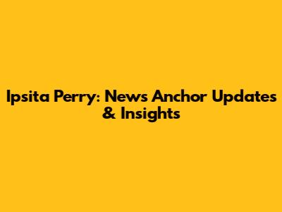 Ipsita Perry: News Anchor Updates & Insights