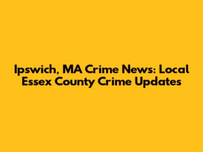 Ipswich, MA Crime News: Local Essex County Crime Updates