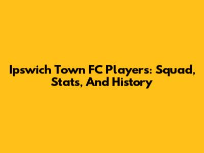 Ipswich Town FC Players: Squad, Stats, And History