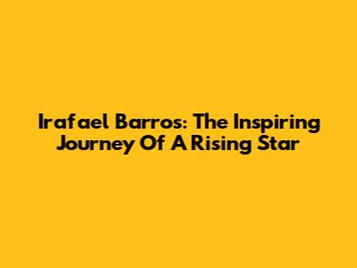 Irafael Barros: The Inspiring Journey Of A Rising Star