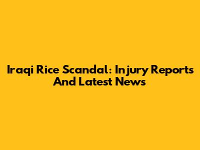 Iraqi Rice Scandal: Injury Reports And Latest News